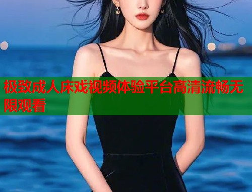 极致成人床戏视频体验平台高清流畅无限观看