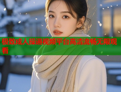 极致成人操逼视频平台高清流畅无限观看