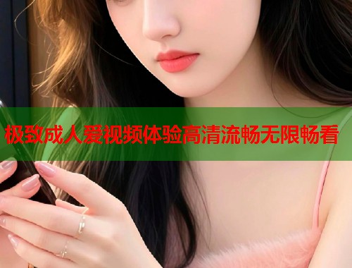 极致成人爱视频体验高清流畅无限畅看