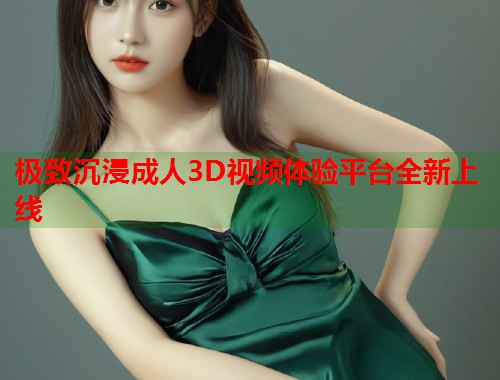 极致沉浸成人3D视频体验平台全新上线