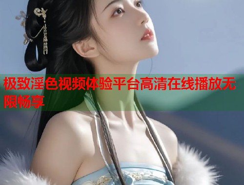 极致淫色视频体验平台高清在线播放无限畅享