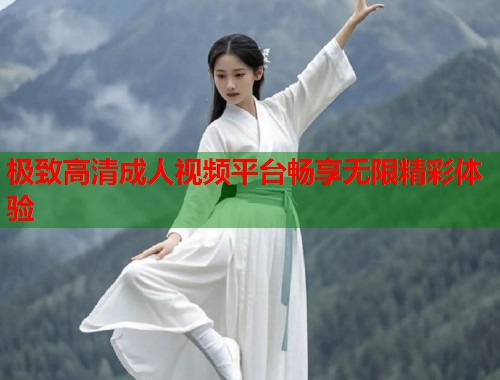 极致高清成人视频平台畅享无限精彩体验