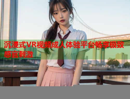 沉浸式VR视频成人体验平台畅享极致感官刺激