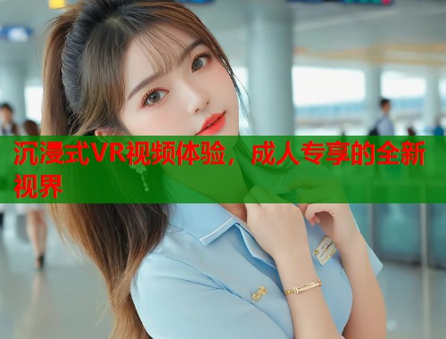 沉浸式VR视频体验，成人专享的全新视界