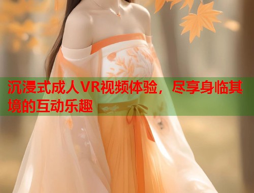 沉浸式成人VR视频体验，尽享身临其境的互动乐趣