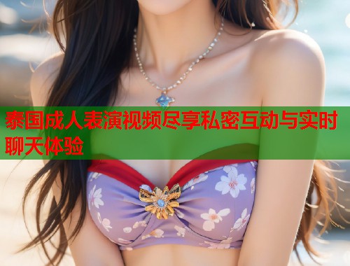 泰国成人表演视频尽享私密互动与实时聊天体验