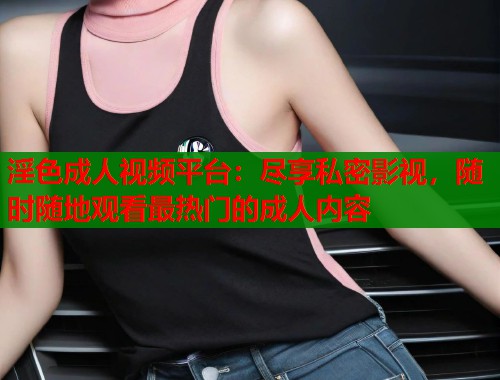 淫色成人视频平台：尽享私密影视，随时随地观看最热门的成人内容