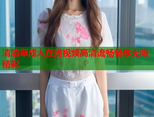清清草成人在线视频高清流畅畅享无限精彩