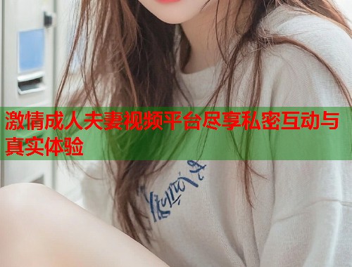 激情成人夫妻视频平台尽享私密互动与真实体验