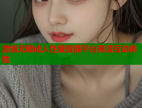 激情无限成人性爱直播平台高清互动体验