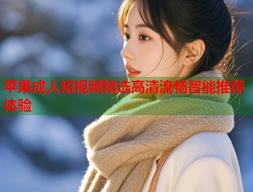 苹果成人短视频精选高清流畅智能推荐体验