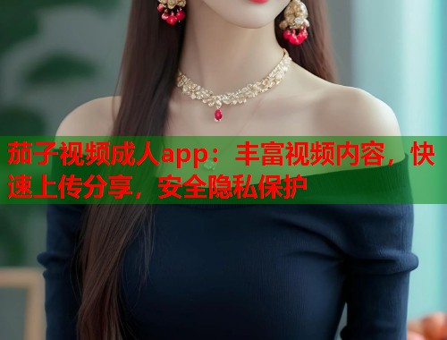 茄子视频成人app：丰富视频内容，快速上传分享，安全隐私保护