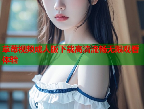 草莓视频成人版下载高清流畅无限观看体验