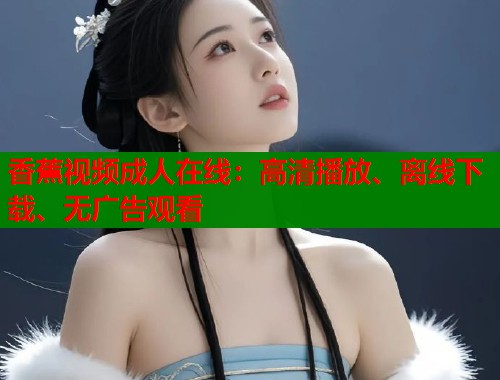 香蕉视频成人在线：高清播放、离线下载、无广告观看