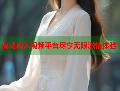 高清成人视频平台尽享无限激情体验