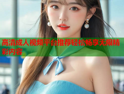 高清成人视频平台推荐轻松畅享无限精彩内容