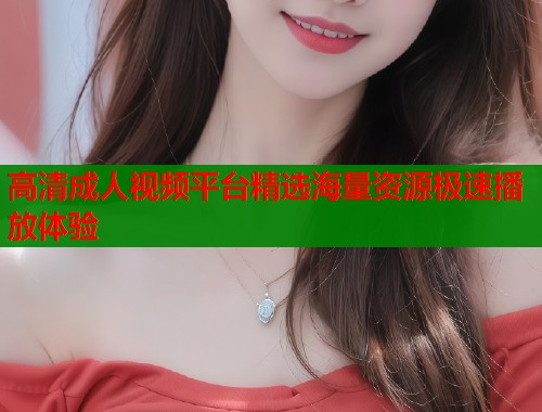 高清成人视频平台精选海量资源极速播放体验