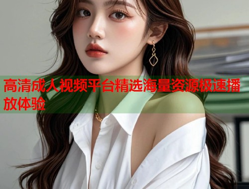 高清成人视频平台精选海量资源极速播放体验  第2张