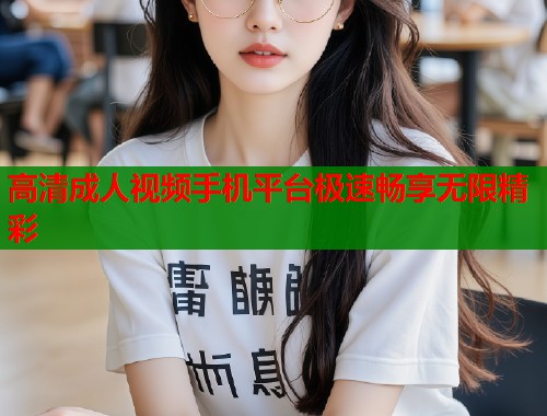 高清成人视频手机平台极速畅享无限精彩