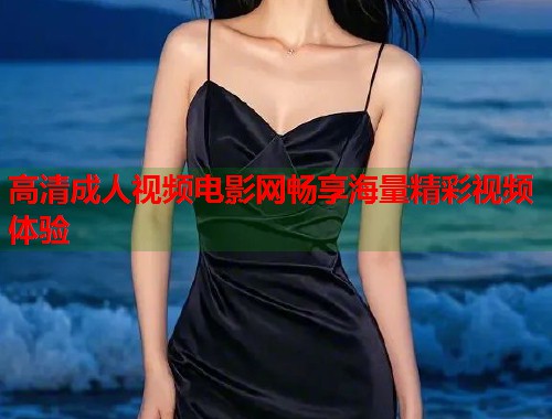 高清成人视频电影网畅享海量精彩视频体验