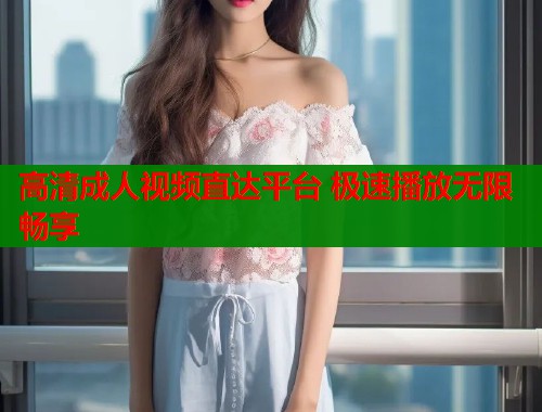 高清成人视频直达平台 极速播放无限畅享