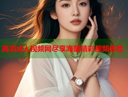 高清成人视频网尽享海量精彩视频体验