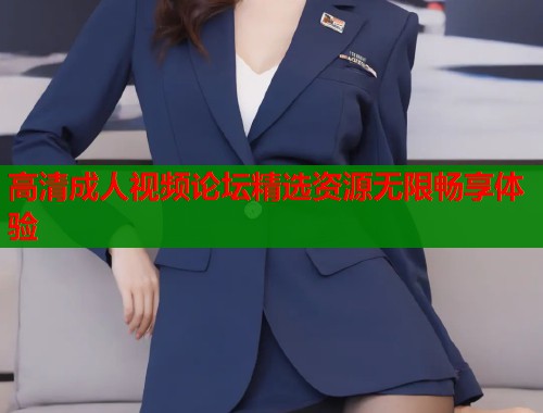 高清成人视频论坛精选资源无限畅享体验