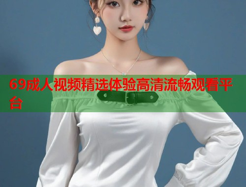 69成人视频精选体验高清流畅观看平台