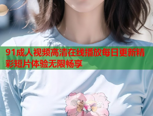 91成人视频高清在线播放每日更新精彩短片体验无限畅享  第1张