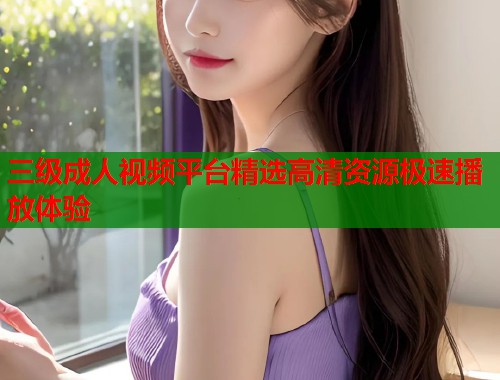 三级成人视频平台精选高清资源极速播放体验