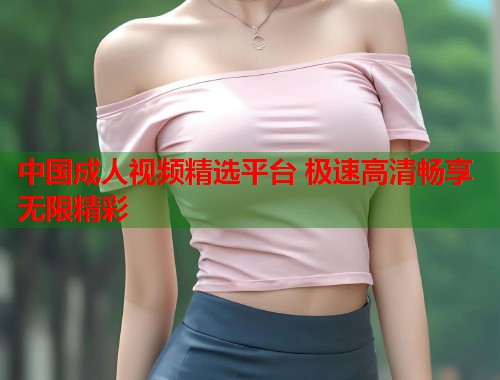 中国成人视频精选平台 极速高清畅享无限精彩