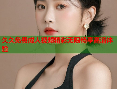 久久免费成人视频精彩无限畅享高清体验  第2张