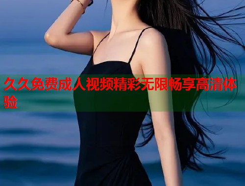 久久免费成人视频精彩无限畅享高清体验