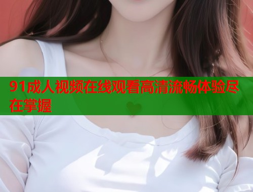 91成人视频在线观看高清流畅体验尽在掌握