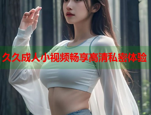 久久成人小视频畅享高清私密体验