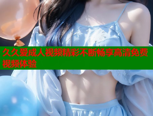 久久爱成人视频精彩不断畅享高清免费视频体验