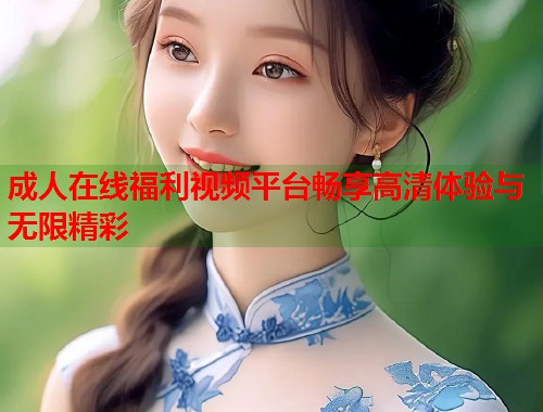 成人在线福利视频平台畅享高清体验与无限精彩
