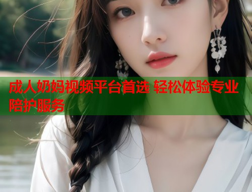 成人奶妈视频平台首选 轻松体验专业陪护服务
