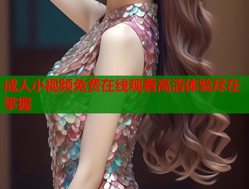 成人小视频免费在线观看高清体验尽在掌握