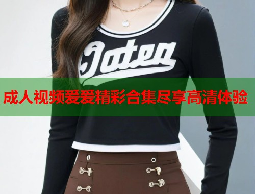 成人视频爱爱精彩合集尽享高清体验