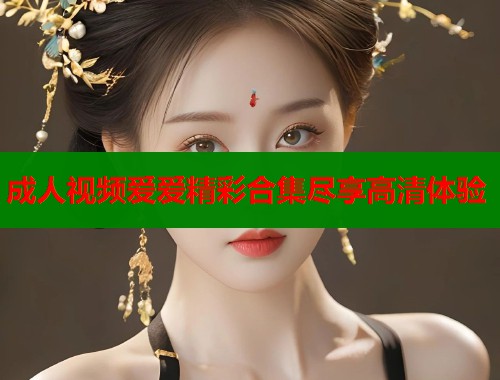成人视频爱爱精彩合集尽享高清体验  第2张