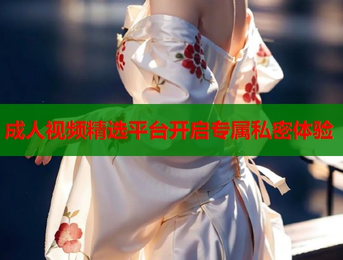 成人视频精选平台开启专属私密体验