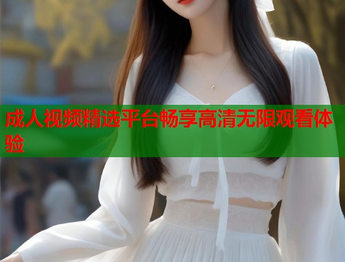 成人视频精选平台畅享高清无限观看体验