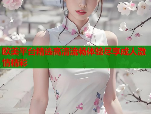 欧美平台精选高清流畅体验尽享成人激情精彩