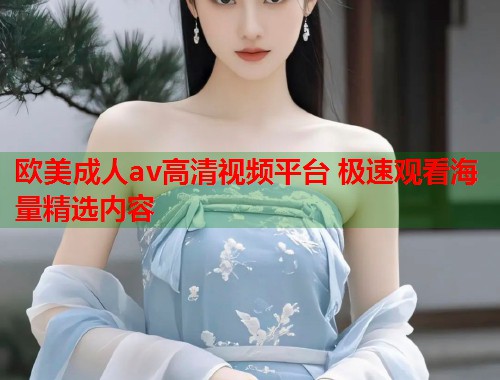 欧美成人av高清视频平台 极速观看海量精选内容