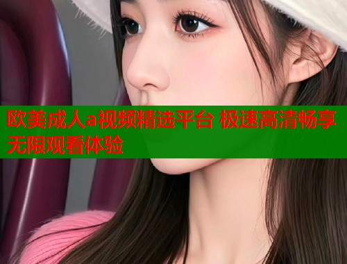 欧美成人a视频精选平台 极速高清畅享无限观看体验