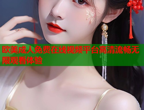 欧美成人免费在线视频平台高清流畅无限观看体验
