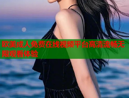 欧美成人免费在线视频平台高清流畅无限观看体验  第2张