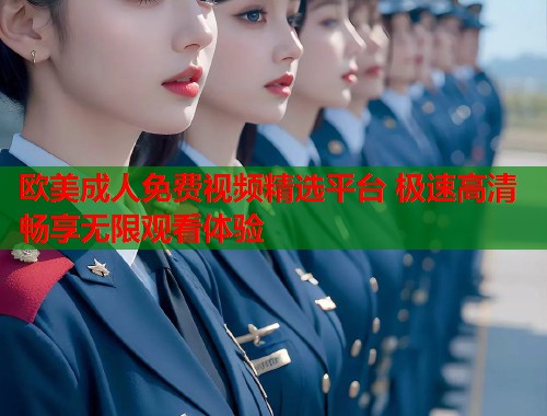 欧美成人免费视频精选平台 极速高清畅享无限观看体验