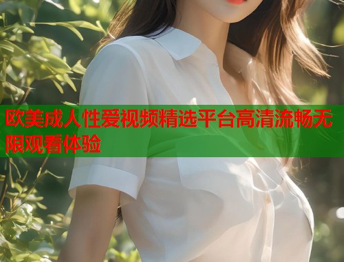 欧美成人性爱视频精选平台高清流畅无限观看体验